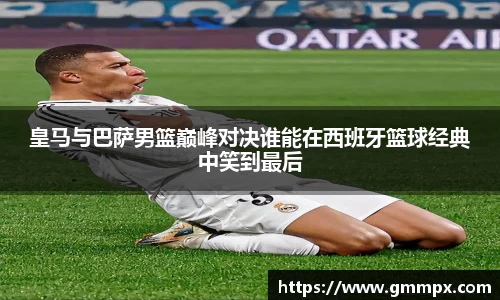 皇马与巴萨男篮巅峰对决谁能在西班牙篮球经典中笑到最后