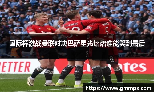 国际杯激战曼联对决巴萨星光熠熠谁能笑到最后